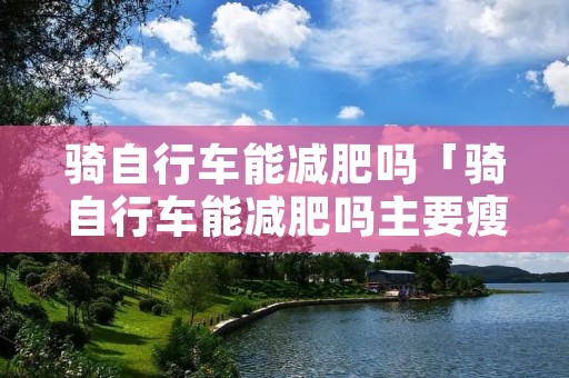 骑自行车能减肥吗「骑自行车能减肥吗主要瘦哪里」