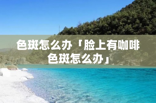 色斑怎么办「脸上有咖啡色斑怎么办」