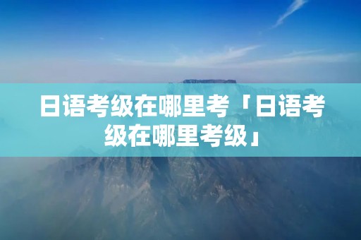 日语考级在哪里考「日语考级在哪里考级」