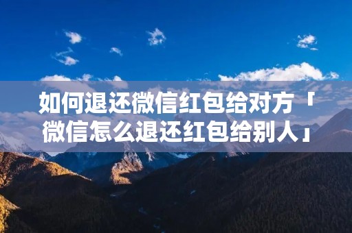 如何退还微信红包给对方「微信怎么退还红包给别人」