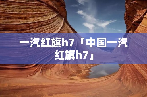一汽红旗h7「中国一汽红旗h7」