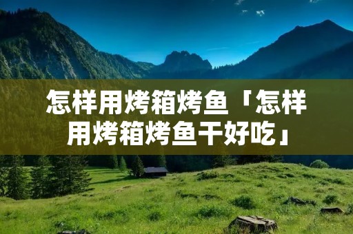 怎样用烤箱烤鱼「怎样用烤箱烤鱼干好吃」
