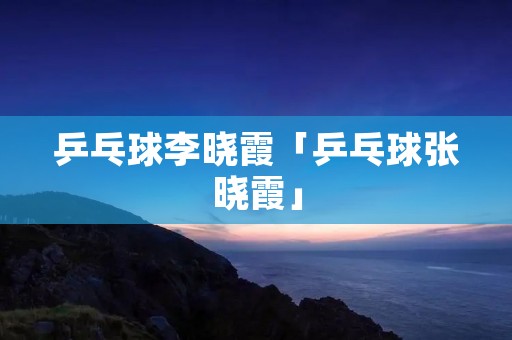 乒乓球李晓霞「乒乓球张晓霞」