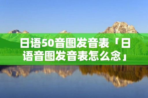 日语50音图发音表「日语音图发音表怎么念」