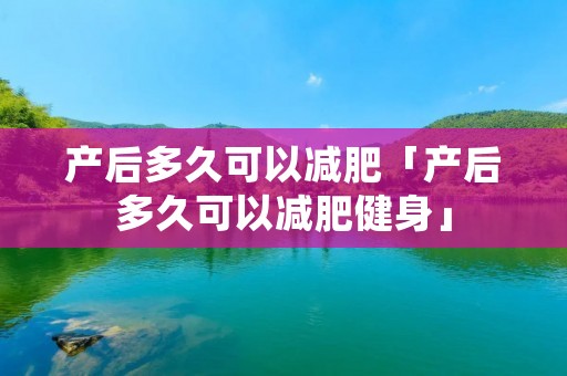 产后多久可以减肥「产后多久可以减肥健身」