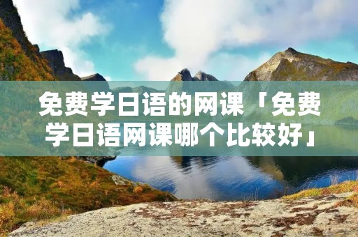 免费学日语的网课「免费学日语网课哪个比较好」
