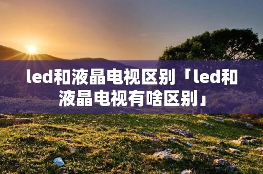 led和液晶电视区别「led和液晶电视有啥区别」