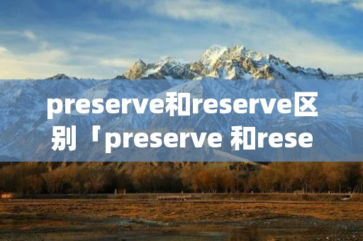 preserve和reserve区别「preserve 和reserve的区别」 preserve和reserve区别「preserve 和reserve的区别」