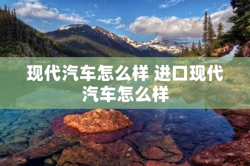 现代汽车怎么样 进口现代汽车怎么样
