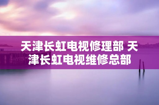 天津长虹电视修理部 天津长虹电视维修总部