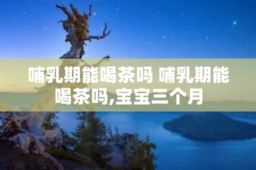 哺乳期能喝茶吗 哺乳期能喝茶吗,宝宝三个月
