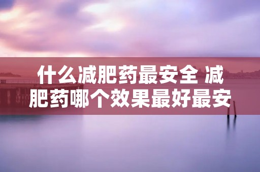 什么减肥药最安全 减肥药哪个效果最好最安全
