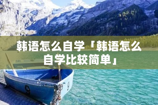 韩语怎么自学「韩语怎么自学比较简单」 韩语怎么自学「韩语怎么自学比较简单」