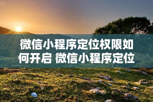微信小程序定位权限如何开启 微信小程序定位权限开启或关闭怎么控制 微信小程序定位权限如何开启 微信小程序定位权限开启或关闭怎么控制