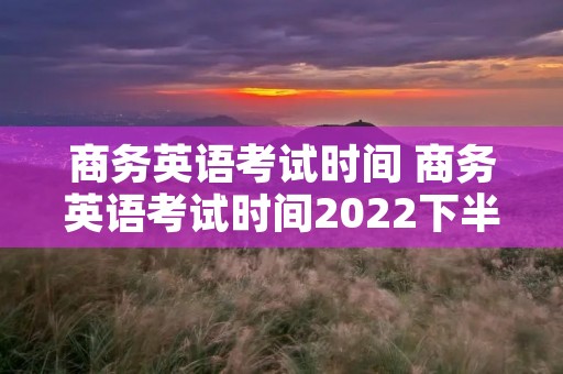 商务英语考试时间 商务英语考试时间2022下半年 商务英语考试时间 商务英语考试时间2022下半年