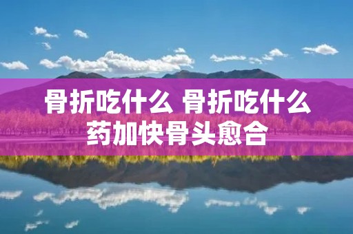 骨折吃什么 骨折吃什么药加快骨头愈合