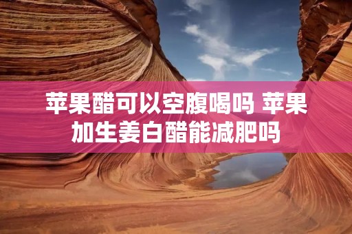 苹果醋可以空腹喝吗 苹果加生姜白醋能减肥吗