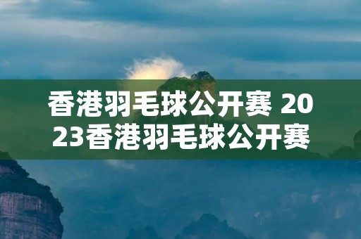 香港羽毛球公开赛 2023香港羽毛球公开赛