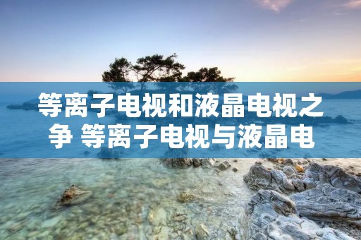等离子电视和液晶电视之争 等离子电视与液晶电视的区别优点缺点