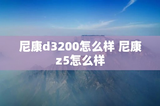 尼康d3200怎么样 尼康z5怎么样