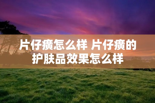 片仔癀怎么样 片仔癀的护肤品效果怎么样