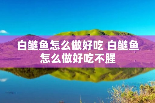 白鲢鱼怎么做好吃 白鲢鱼怎么做好吃不腥 白鲢鱼怎么做好吃 白鲢鱼怎么做好吃不腥