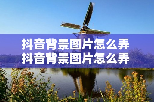抖音背景图片怎么弄 抖音背景图片怎么弄 视频 抖音背景图片怎么弄 抖音背景图片怎么弄 视频