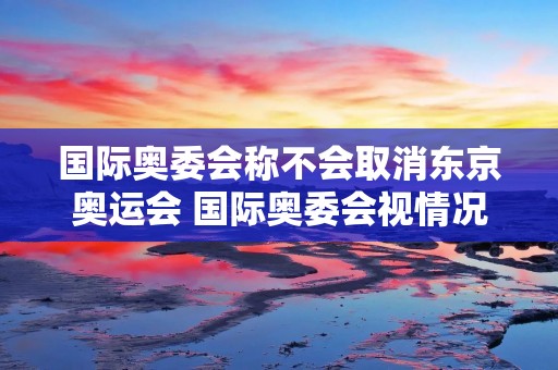 国际奥委会称不会取消东京奥运会 国际奥委会视情况或直接取消东京奥运会