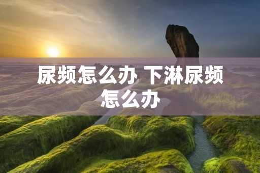 尿频怎么办 下淋尿频怎么办