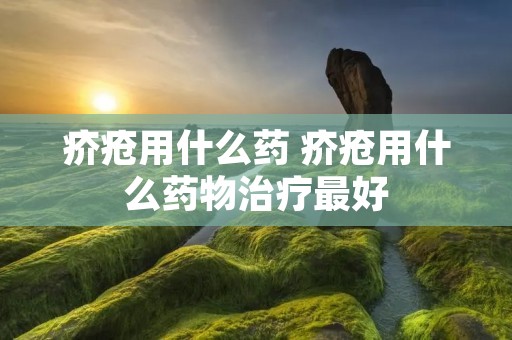 疥疮用什么药 疥疮用什么药物治疗最好