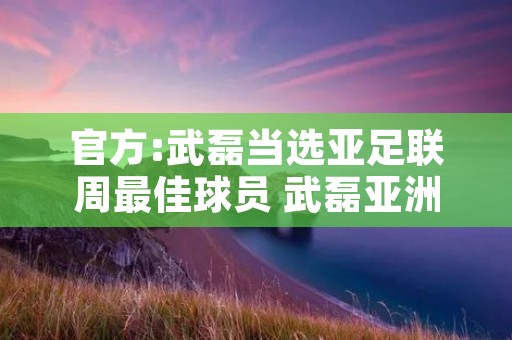 官方:武磊当选亚足联周最佳球员 武磊亚洲排名 官方:武磊当选亚足联周最佳球员 武磊亚洲排名