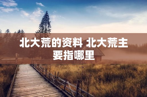 北大荒的资料 北大荒主要指哪里 北大荒的资料 北大荒主要指哪里