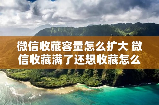 微信收藏容量怎么扩大 微信收藏满了还想收藏怎么办 微信收藏容量怎么扩大 微信收藏满了还想收藏怎么办