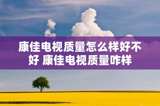 康佳电视质量怎么样好不好 康佳电视质量咋样