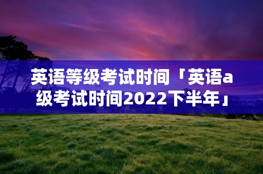 英语等级考试时间「英语a级考试时间2022下半年」