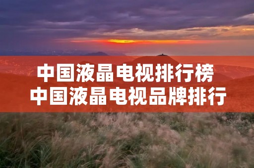 中国液晶电视排行榜 中国液晶电视品牌排行榜前十名