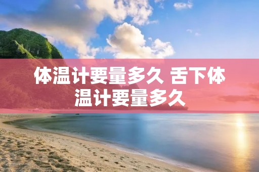 体温计要量多久 舌下体温计要量多久