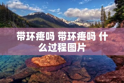 带环疼吗 带环疼吗 什么过程图片