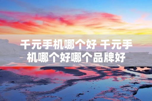 千元手机哪个好 千元手机哪个好哪个品牌好