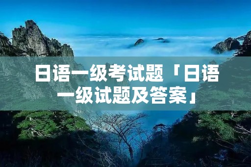 日语一级考试题「日语一级试题及答案」 日语一级考试题「日语一级试题及答案」