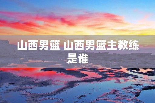 山西男篮 山西男篮主教练是谁
