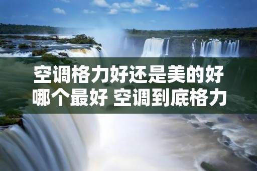 空调格力好还是美的好哪个最好 空调到底格力好还是美的好