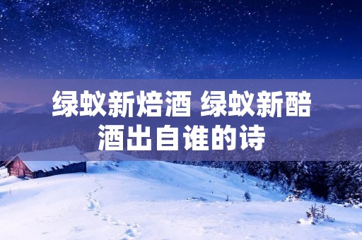绿蚁新焙酒 绿蚁新醅酒出自谁的诗
