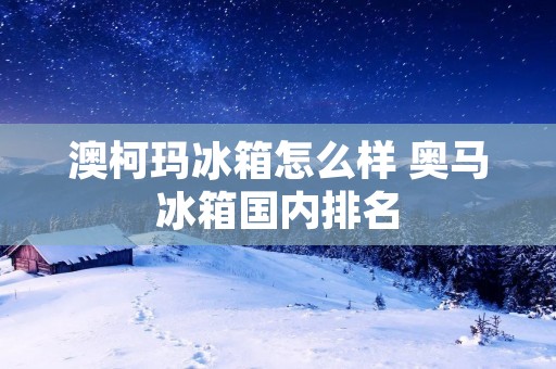 澳柯玛冰箱怎么样 奥马冰箱国内排名
