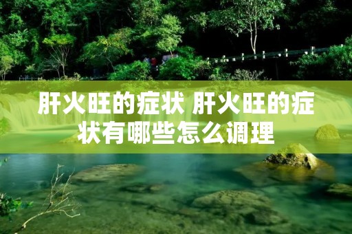 肝火旺的症状 肝火旺的症状有哪些怎么调理