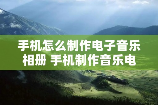 手机怎么制作电子音乐相册 手机制作音乐电子相册用什么软件好用