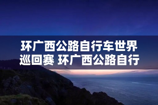 环广西公路自行车世界巡回赛 环广西公路自行车世界巡回赛2022