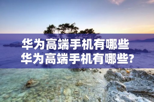 华为高端手机有哪些 华为高端手机有哪些?