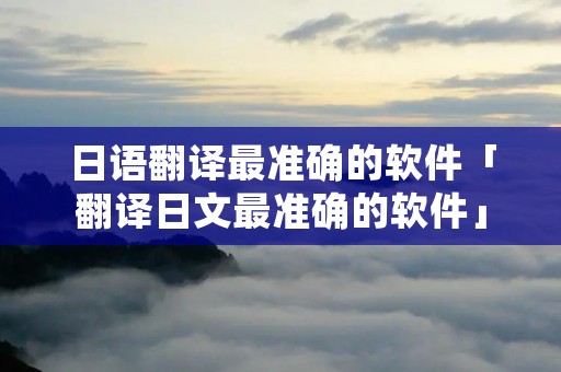 日语翻译最准确的软件「翻译日文最准确的软件」 日语翻译最准确的软件「翻译日文最准确的软件」