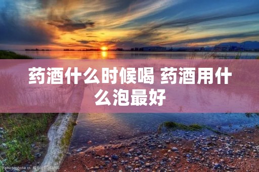 药酒什么时候喝 药酒用什么泡最好 药酒什么时候喝 药酒用什么泡最好